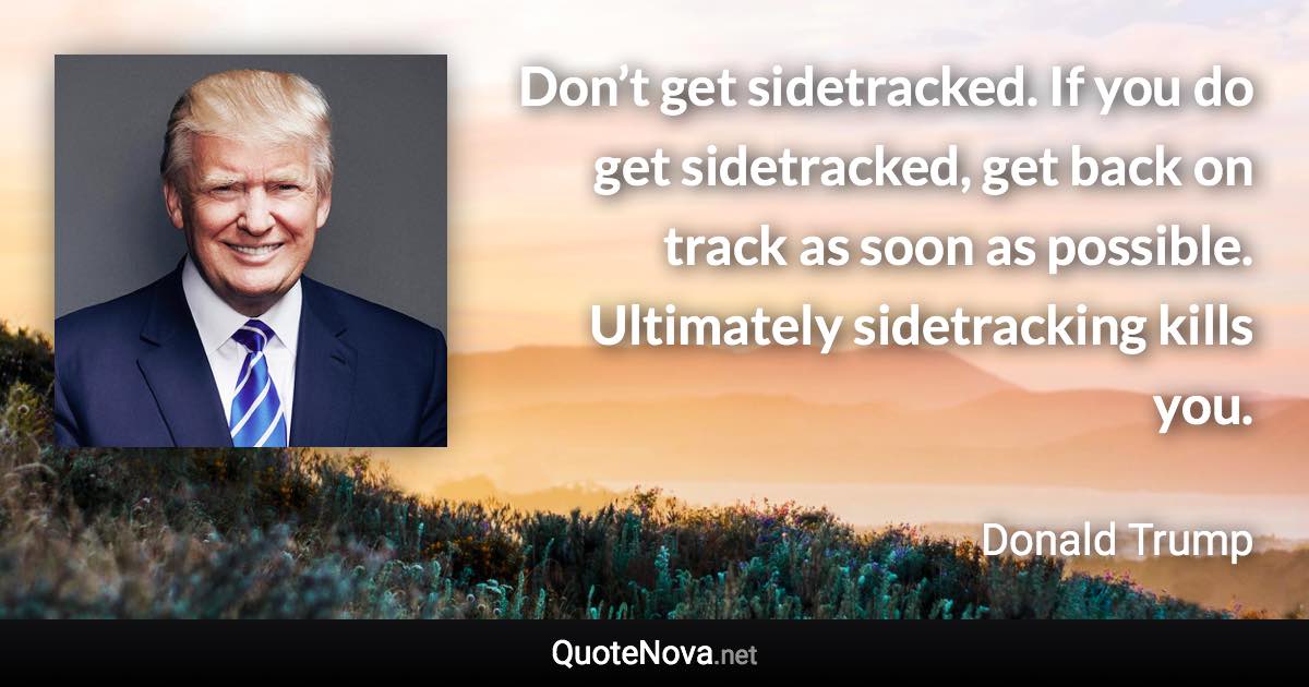 Don’t get sidetracked. If you do get sidetracked, get back on track as soon as possible. Ultimately sidetracking kills you. - Donald Trump quote