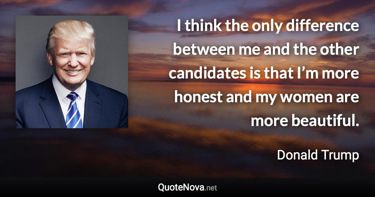 I think the only difference between me and the other candidates is that I’m more honest and my women are more beautiful. - Donald Trump quote