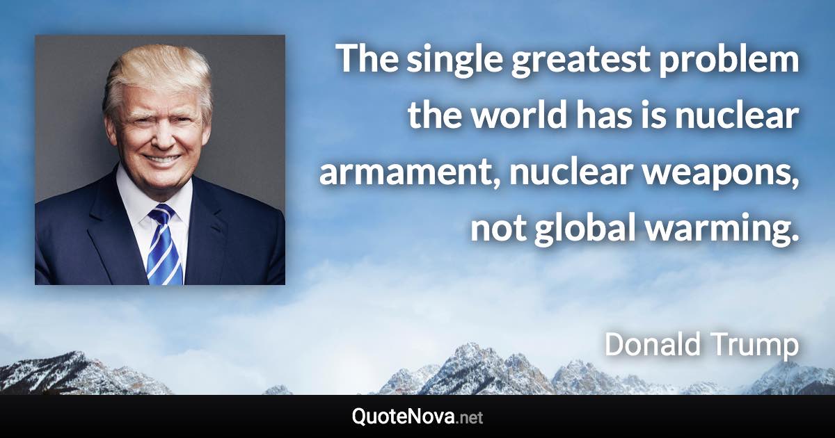 The single greatest problem the world has is nuclear armament, nuclear weapons, not global warming. - Donald Trump quote