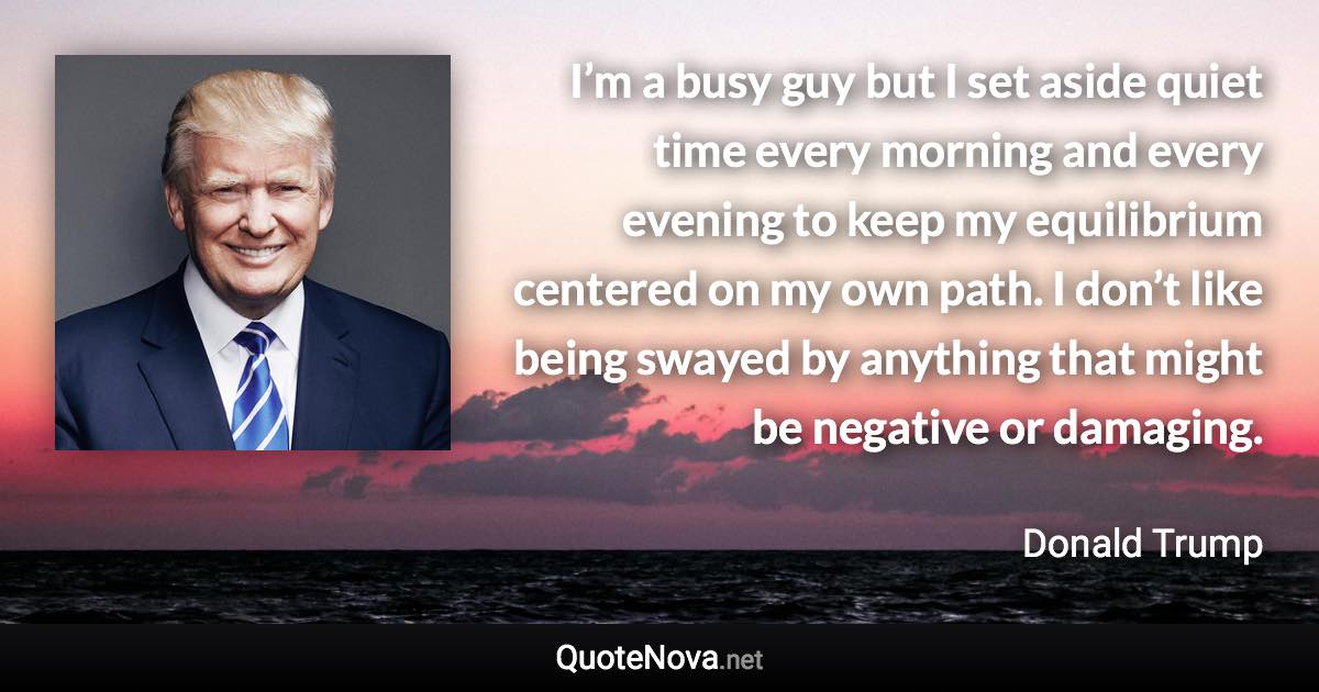 I’m a busy guy but I set aside quiet time every morning and every evening to keep my equilibrium centered on my own path. I don’t like being swayed by anything that might be negative or damaging. - Donald Trump quote