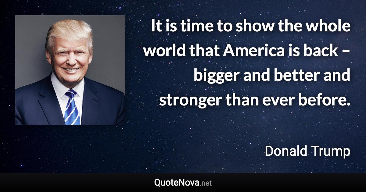 It is time to show the whole world that America is back – bigger and better and stronger than ever before. - Donald Trump quote