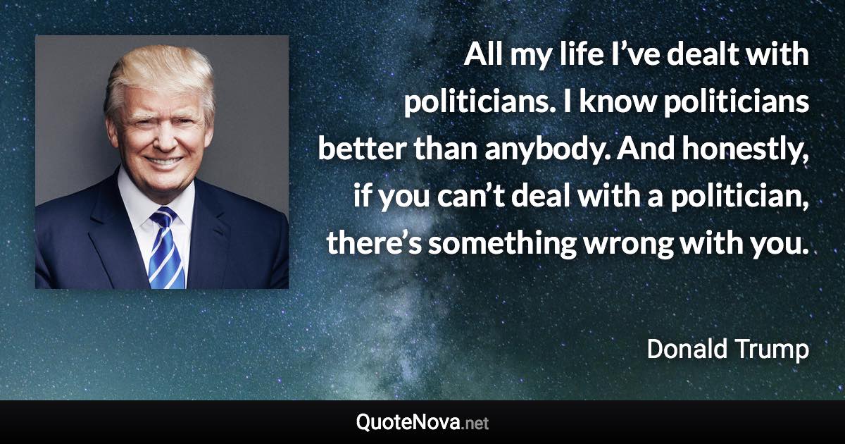 All my life I’ve dealt with politicians. I know politicians better than anybody. And honestly, if you can’t deal with a politician, there’s something wrong with you. - Donald Trump quote