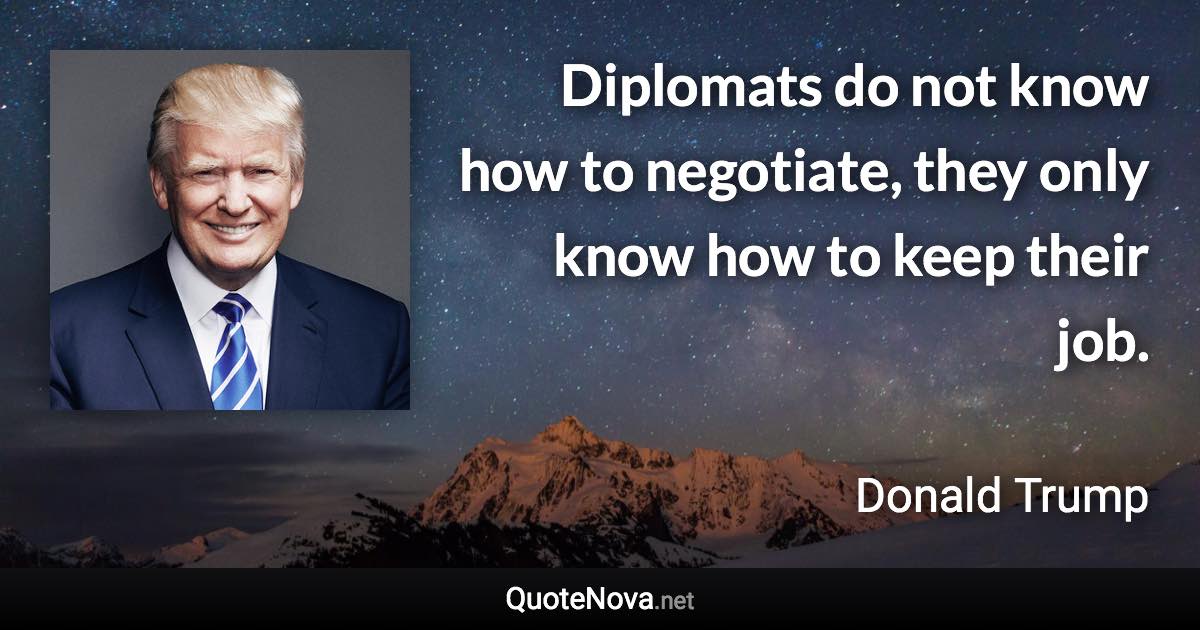 Diplomats do not know how to negotiate, they only know how to keep their job. - Donald Trump quote