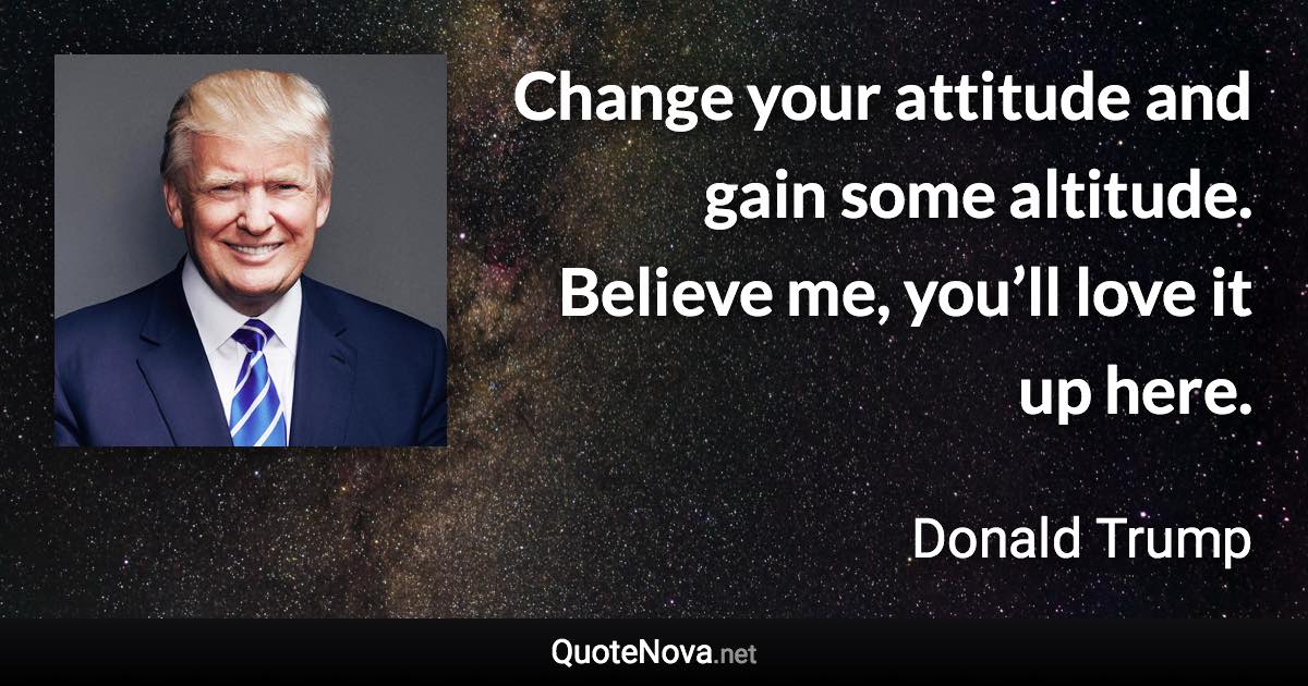 Change your attitude and gain some altitude. Believe me, you’ll love it up here. - Donald Trump quote