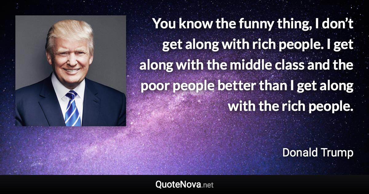 You know the funny thing, I don’t get along with rich people. I get along with the middle class and the poor people better than I get along with the rich people. - Donald Trump quote