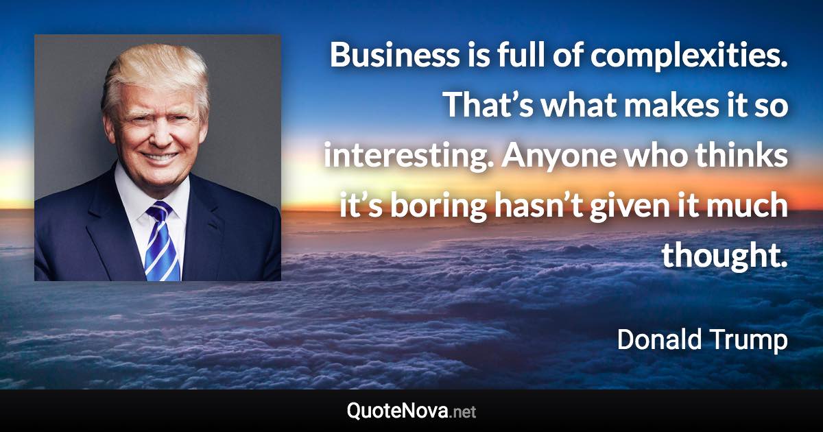 Business is full of complexities. That’s what makes it so interesting. Anyone who thinks it’s boring hasn’t given it much thought. - Donald Trump quote