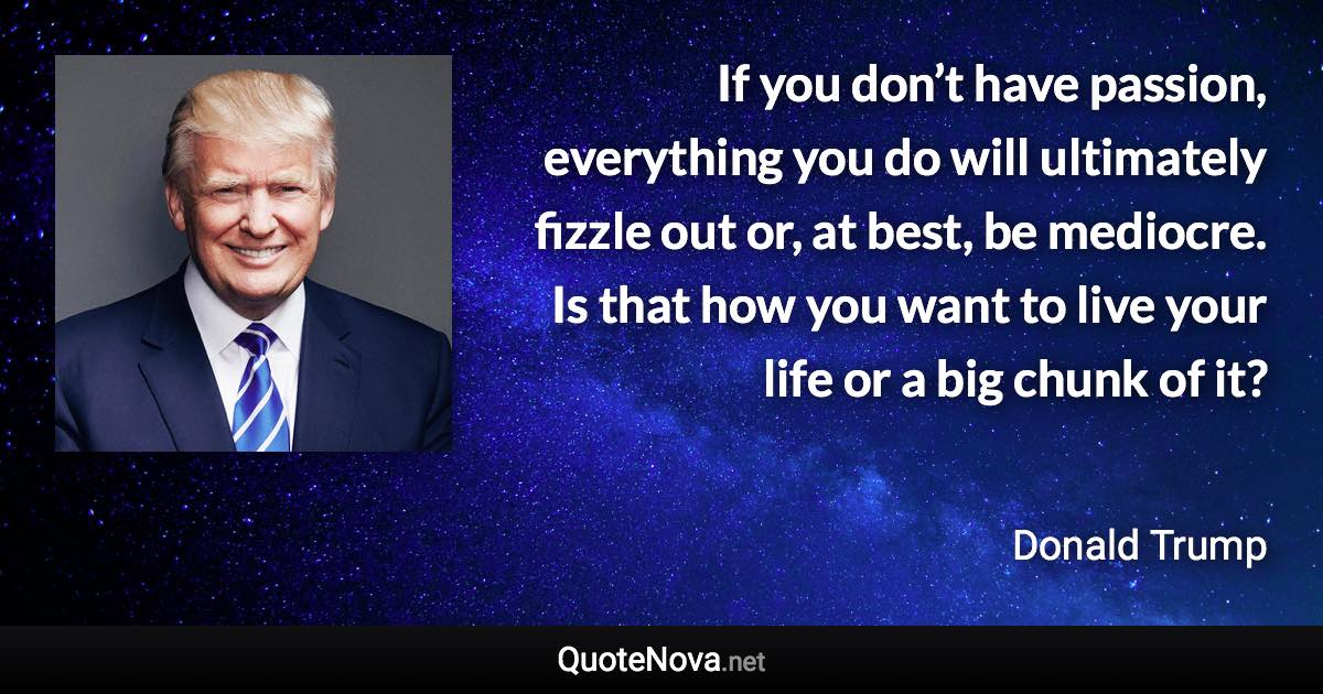 If you don’t have passion, everything you do will ultimately fizzle out or, at best, be mediocre. Is that how you want to live your life or a big chunk of it? - Donald Trump quote