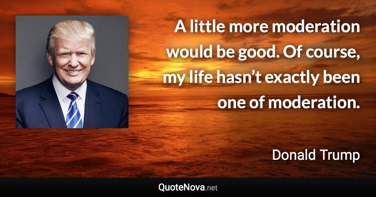 A little more moderation would be good. Of course, my life hasn’t exactly been one of moderation. - Donald Trump quote