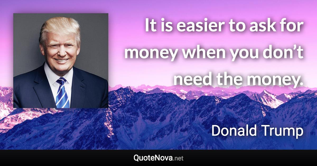 It is easier to ask for money when you don’t need the money. - Donald Trump quote