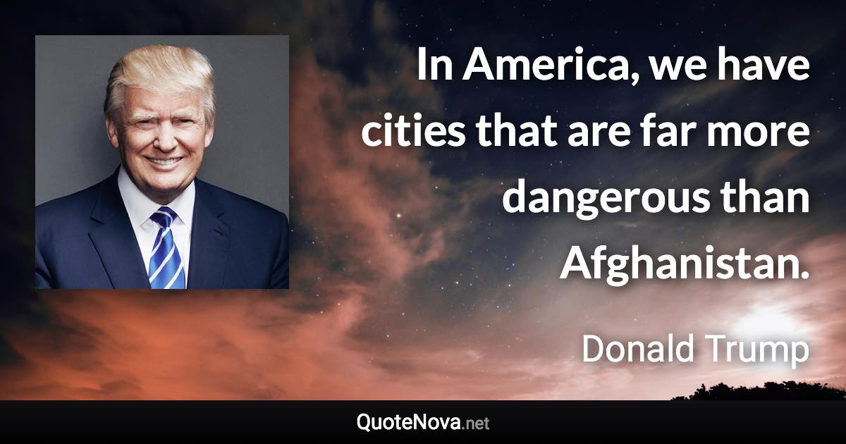 In America, we have cities that are far more dangerous than Afghanistan. - Donald Trump quote