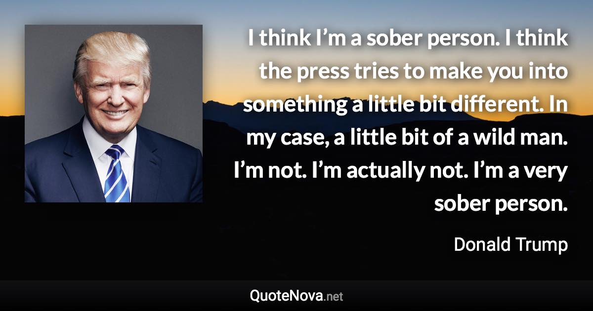 I think I’m a sober person. I think the press tries to make you into something a little bit different. In my case, a little bit of a wild man. I’m not. I’m actually not. I’m a very sober person. - Donald Trump quote