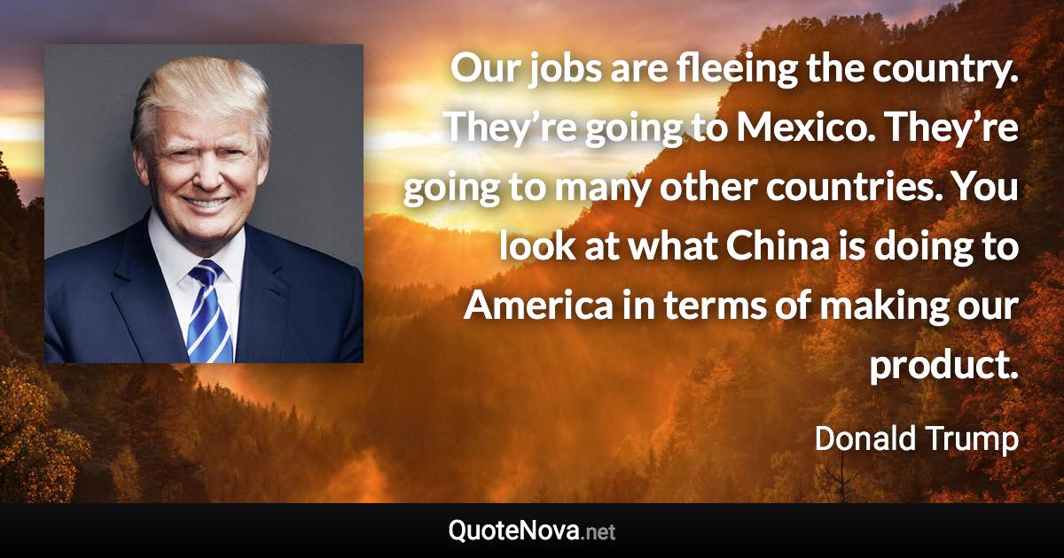 Our jobs are fleeing the country. They’re going to Mexico. They’re going to many other countries. You look at what China is doing to America in terms of making our product. - Donald Trump quote