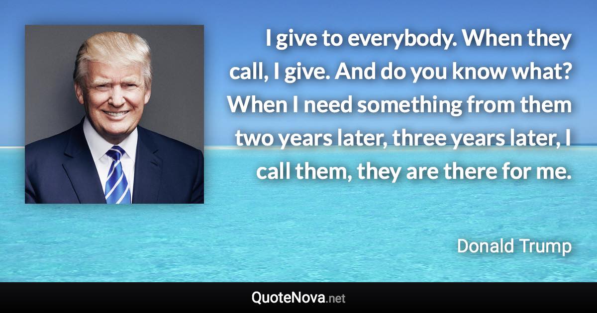 I give to everybody. When they call, I give. And do you know what? When I need something from them two years later, three years later, I call them, they are there for me. - Donald Trump quote