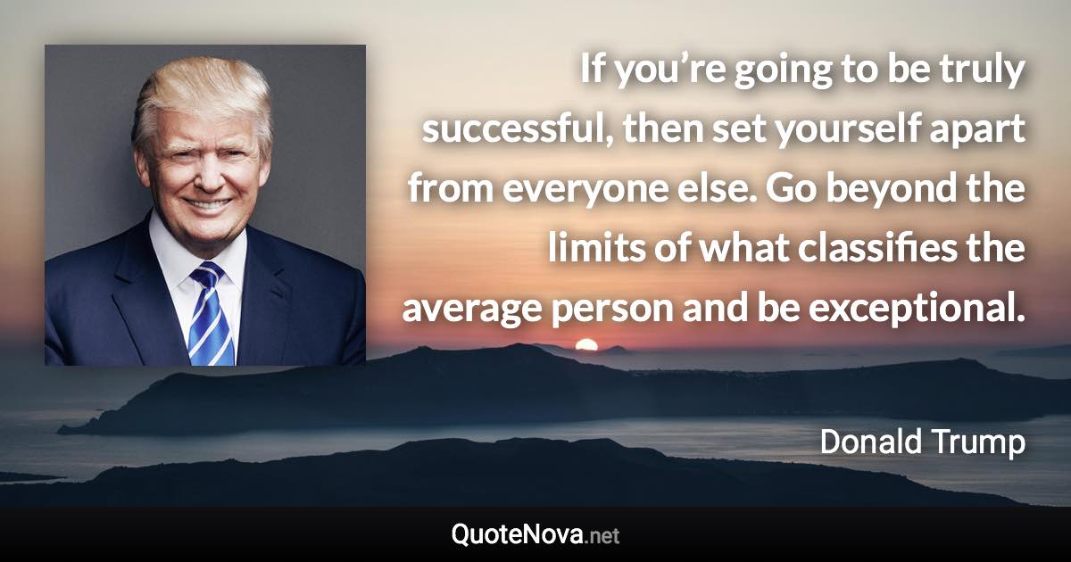 If you’re going to be truly successful, then set yourself apart from everyone else. Go beyond the limits of what classifies the average person and be exceptional. - Donald Trump quote