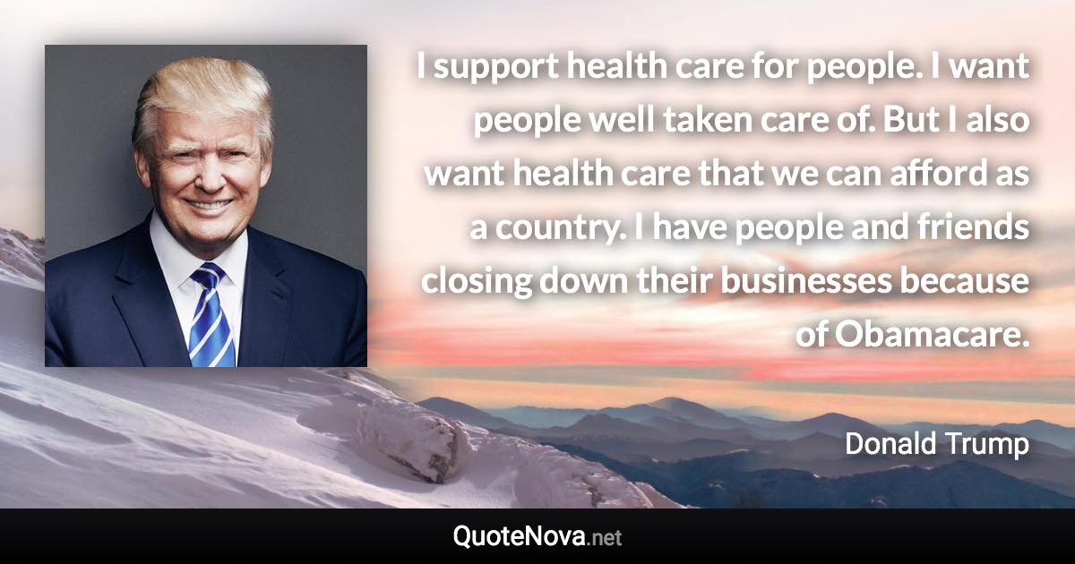 I support health care for people. I want people well taken care of. But I also want health care that we can afford as a country. I have people and friends closing down their businesses because of Obamacare. - Donald Trump quote