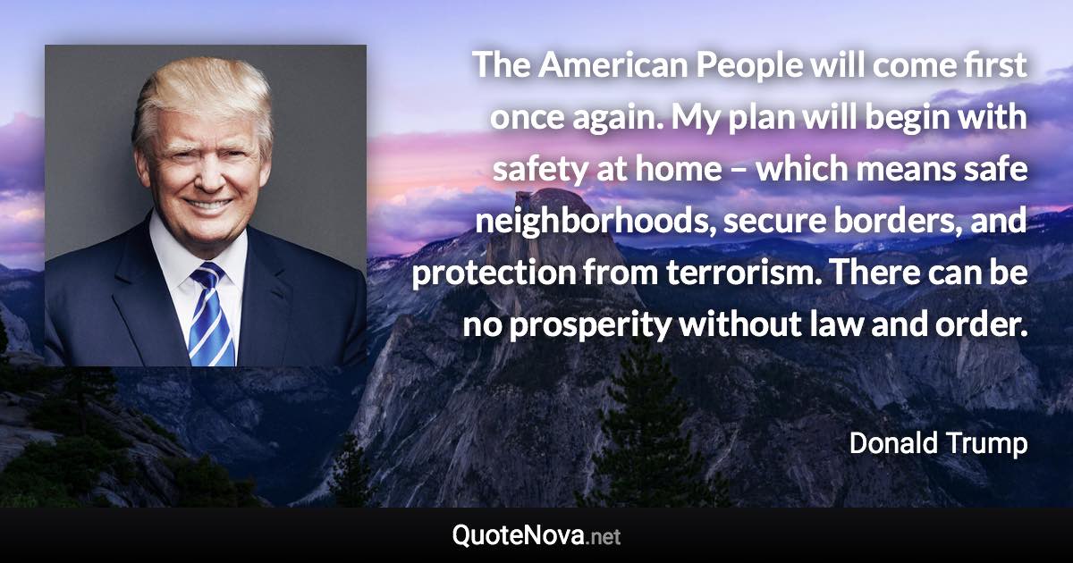 The American People will come first once again. My plan will begin with safety at home – which means safe neighborhoods, secure borders, and protection from terrorism. There can be no prosperity without law and order. - Donald Trump quote