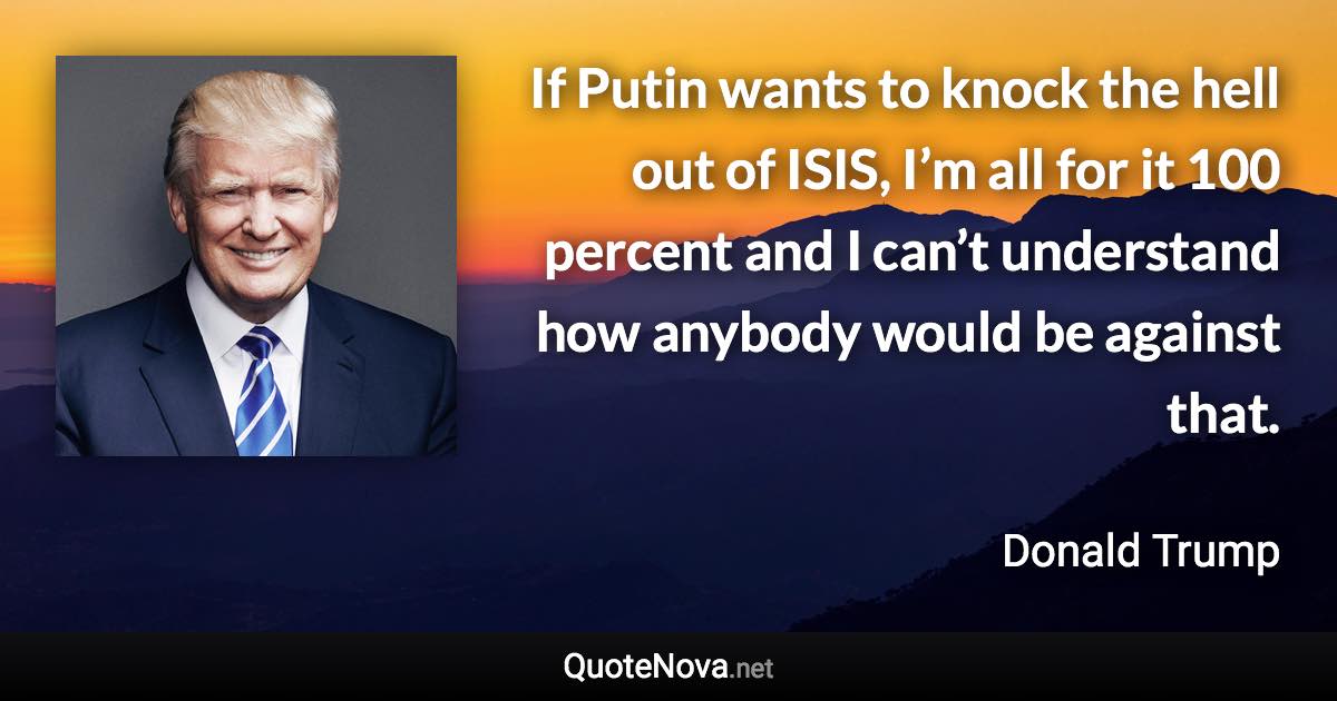 If Putin wants to knock the hell out of ISIS, I’m all for it 100 percent and I can’t understand how anybody would be against that. - Donald Trump quote