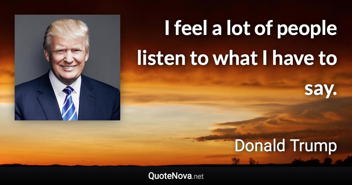 I feel a lot of people listen to what I have to say. - Donald Trump quote