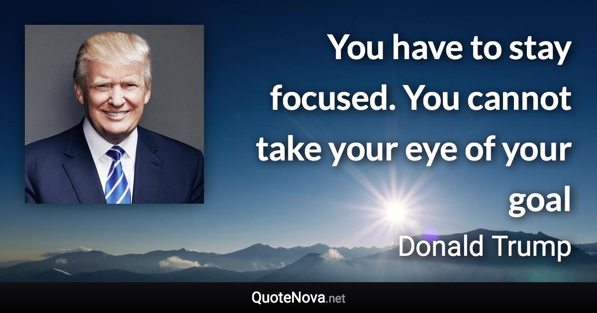 You have to stay focused. You cannot take your eye of your goal - Donald Trump quote