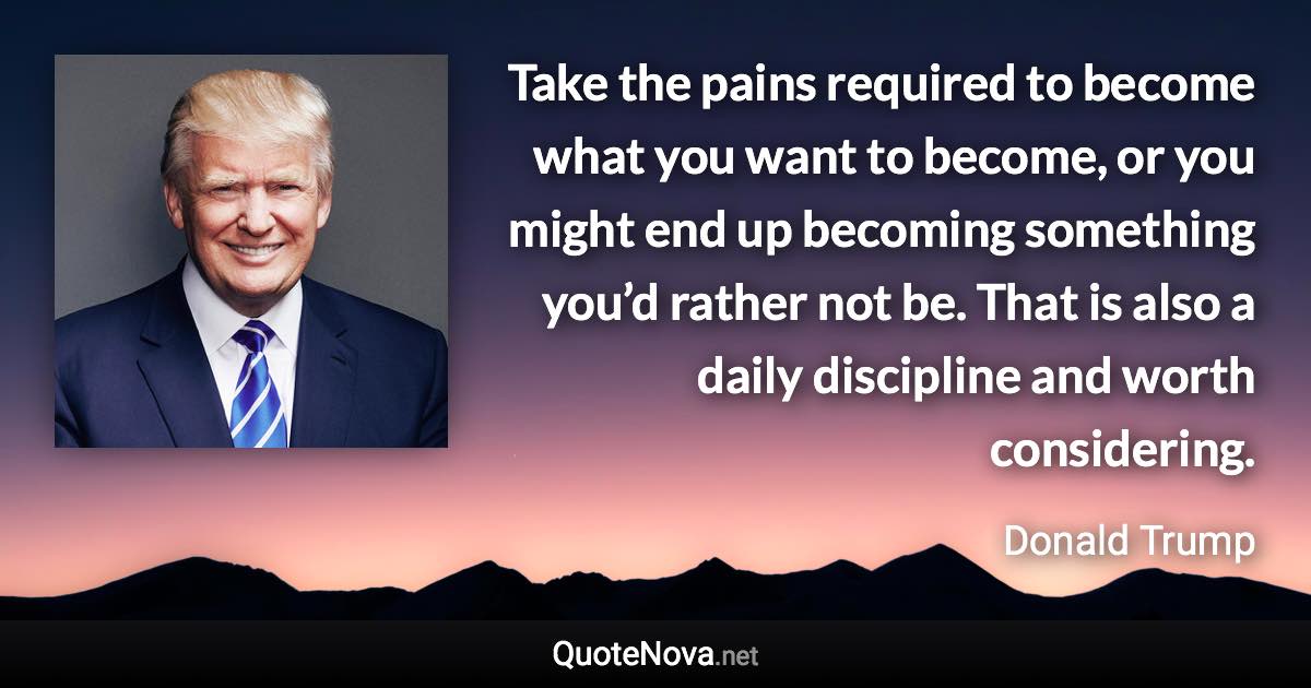 Take the pains required to become what you want to become, or you might end up becoming something you’d rather not be. That is also a daily discipline and worth considering. - Donald Trump quote