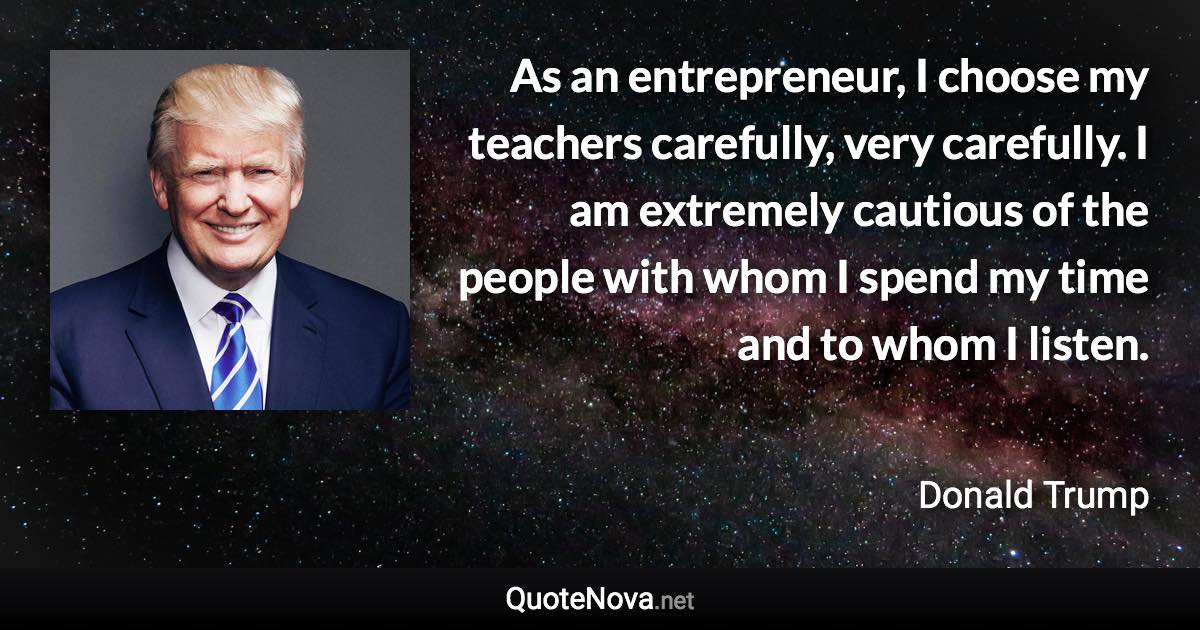 As an entrepreneur, I choose my teachers carefully, very carefully. I am extremely cautious of the people with whom I spend my time and to whom I listen. - Donald Trump quote