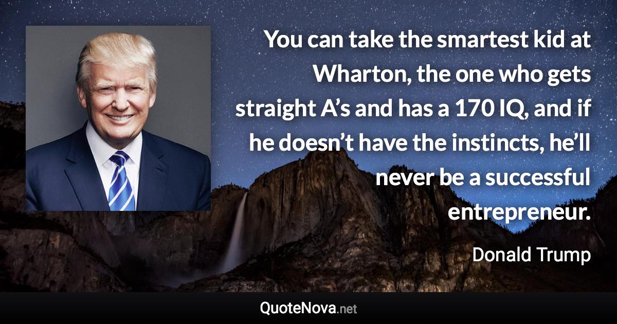 You can take the smartest kid at Wharton, the one who gets straight A’s and has a 170 IQ, and if he doesn’t have the instincts, he’ll never be a successful entrepreneur. - Donald Trump quote