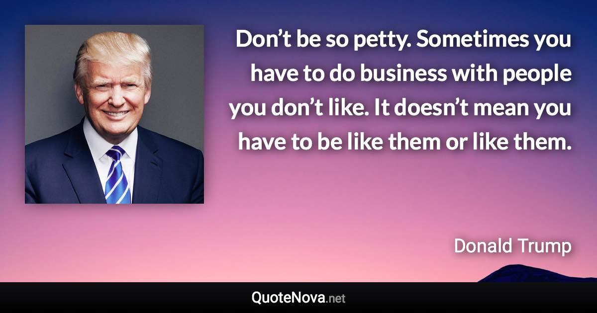 Don’t be so petty. Sometimes you have to do business with people you don’t like. It doesn’t mean you have to be like them or like them. - Donald Trump quote