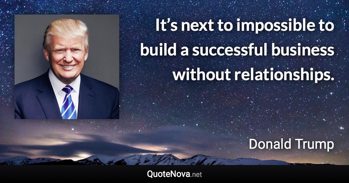 It’s next to impossible to build a successful business without relationships. - Donald Trump quote