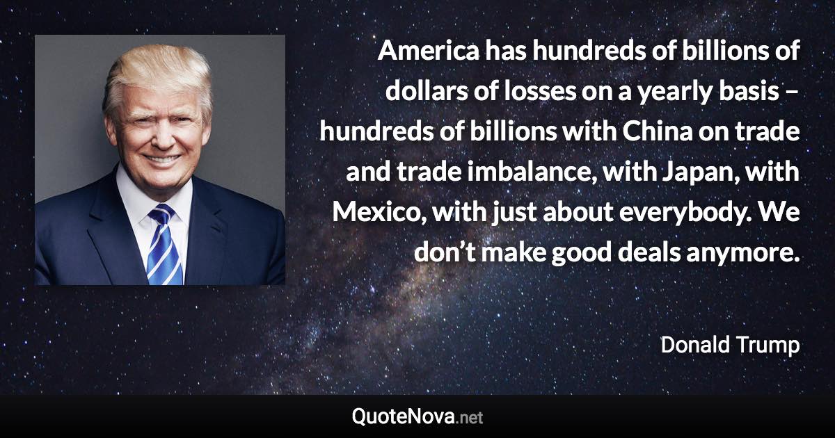 America has hundreds of billions of dollars of losses on a yearly basis – hundreds of billions with China on trade and trade imbalance, with Japan, with Mexico, with just about everybody. We don’t make good deals anymore. - Donald Trump quote