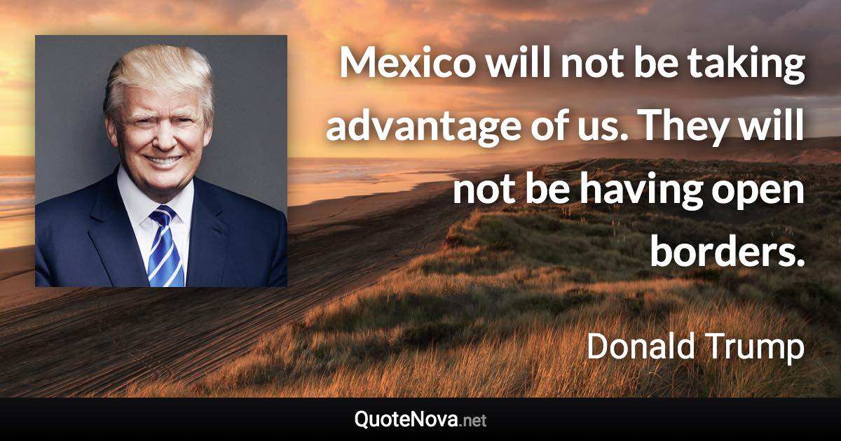 Mexico will not be taking advantage of us. They will not be having open borders. - Donald Trump quote