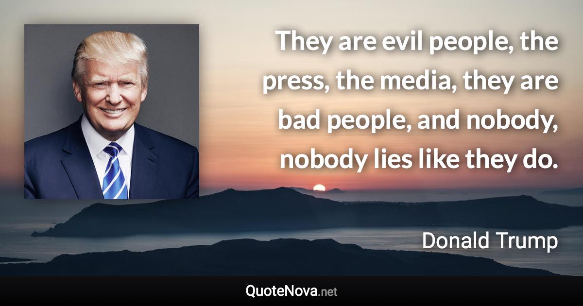 They are evil people, the press, the media, they are bad people, and nobody, nobody lies like they do. - Donald Trump quote