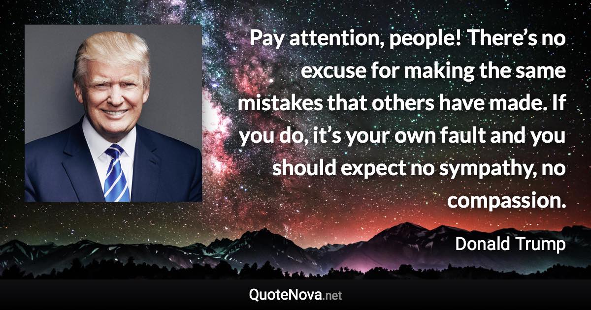 Pay attention, people! There’s no excuse for making the same mistakes that others have made. If you do, it’s your own fault and you should expect no sympathy, no compassion. - Donald Trump quote