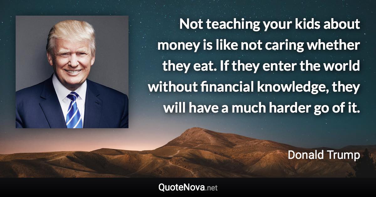 Not teaching your kids about money is like not caring whether they eat. If they enter the world without financial knowledge, they will have a much harder go of it. - Donald Trump quote