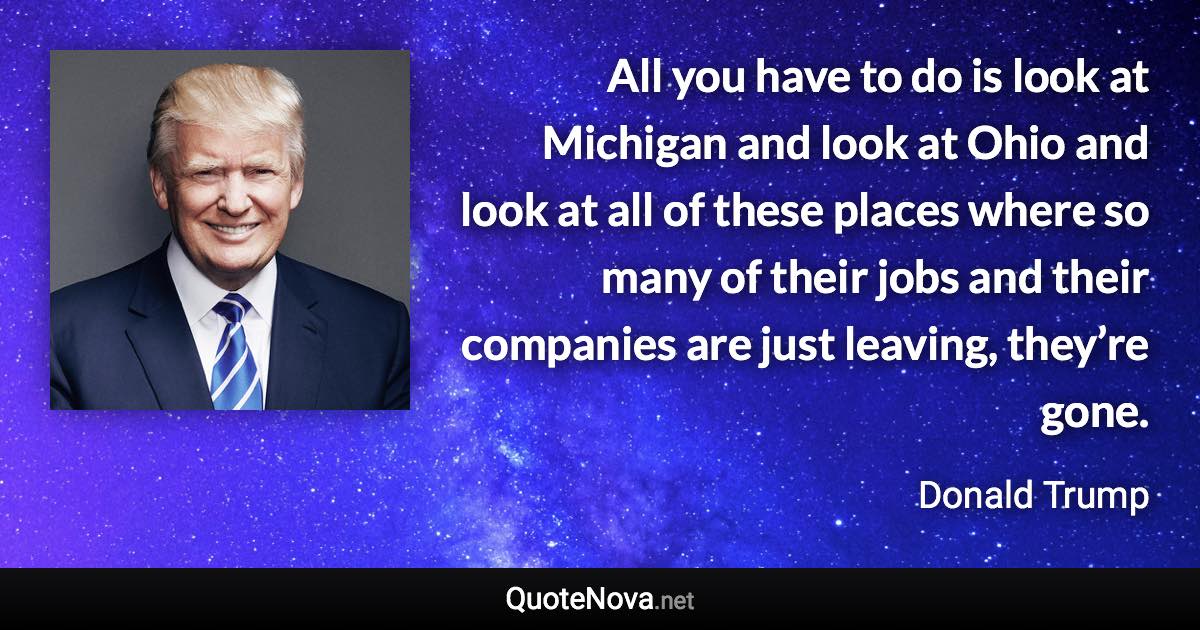 All you have to do is look at Michigan and look at Ohio and look at all of these places where so many of their jobs and their companies are just leaving, they’re gone. - Donald Trump quote