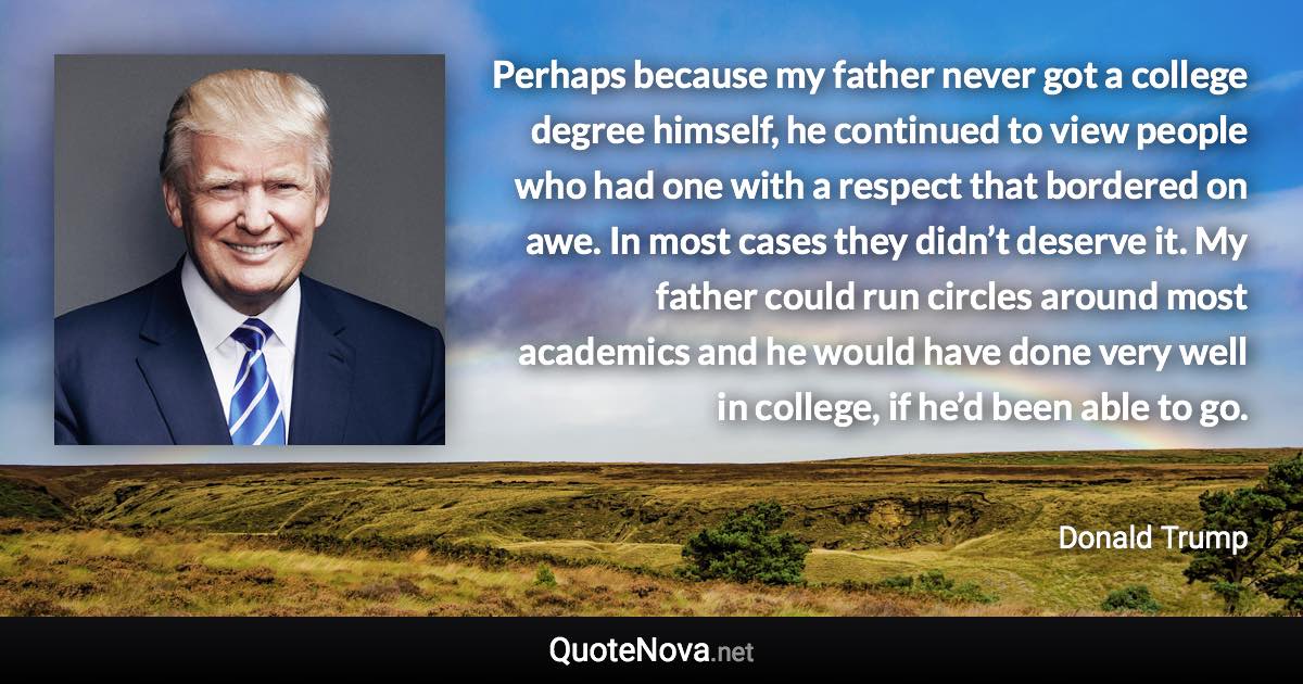 Perhaps because my father never got a college degree himself, he continued to view people who had one with a respect that bordered on awe. In most cases they didn’t deserve it. My father could run circles around most academics and he would have done very well in college, if he’d been able to go. - Donald Trump quote