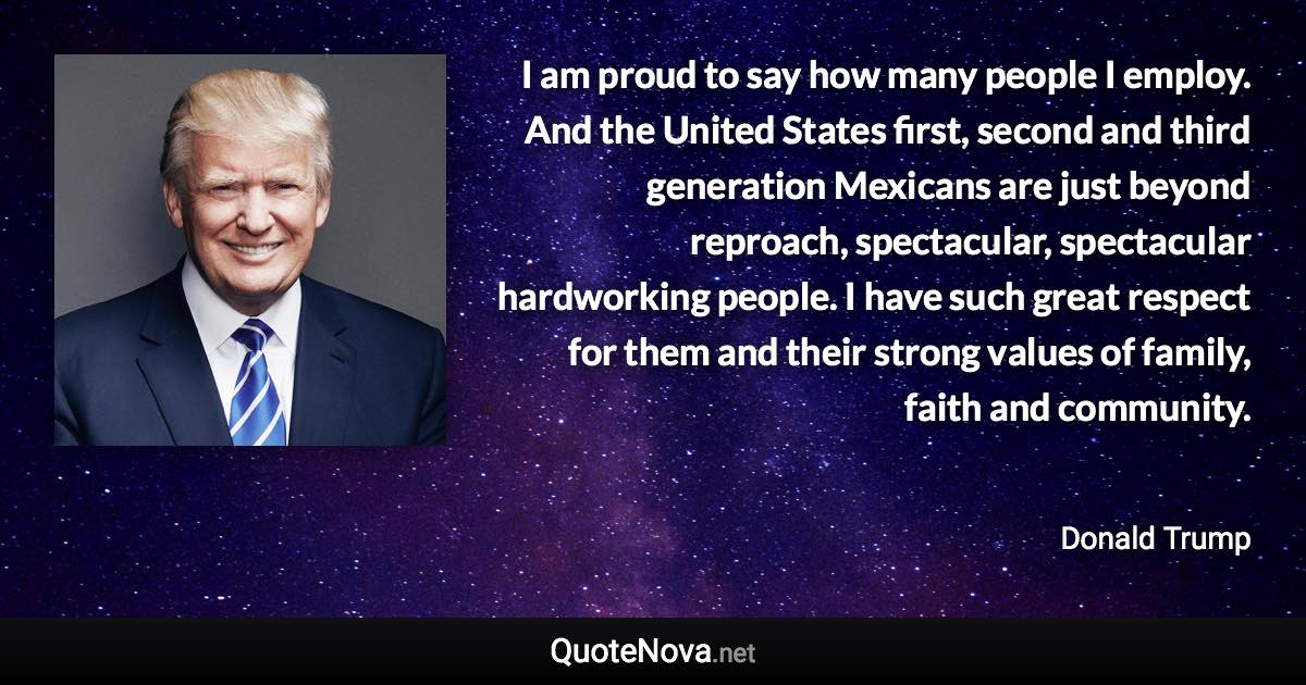 I am proud to say how many people I employ. And the United States first, second and third generation Mexicans are just beyond reproach, spectacular, spectacular hardworking people. I have such great respect for them and their strong values of family, faith and community. - Donald Trump quote