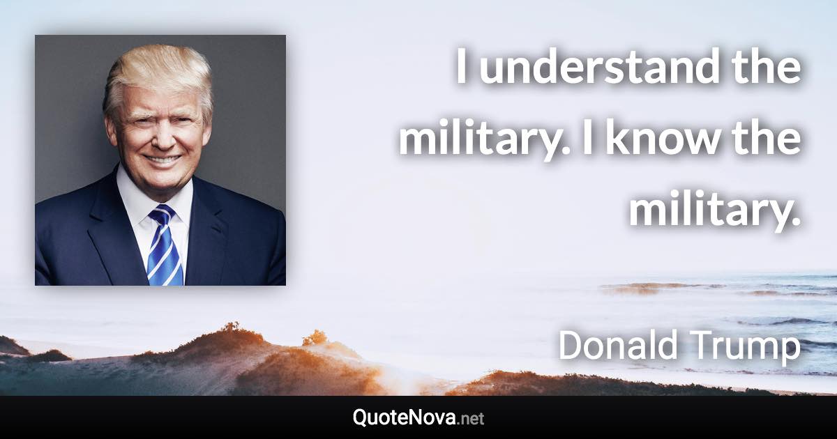 I understand the military. I know the military. - Donald Trump quote