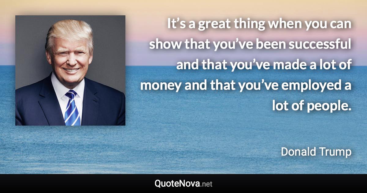 It’s a great thing when you can show that you’ve been successful and that you’ve made a lot of money and that you’ve employed a lot of people. - Donald Trump quote