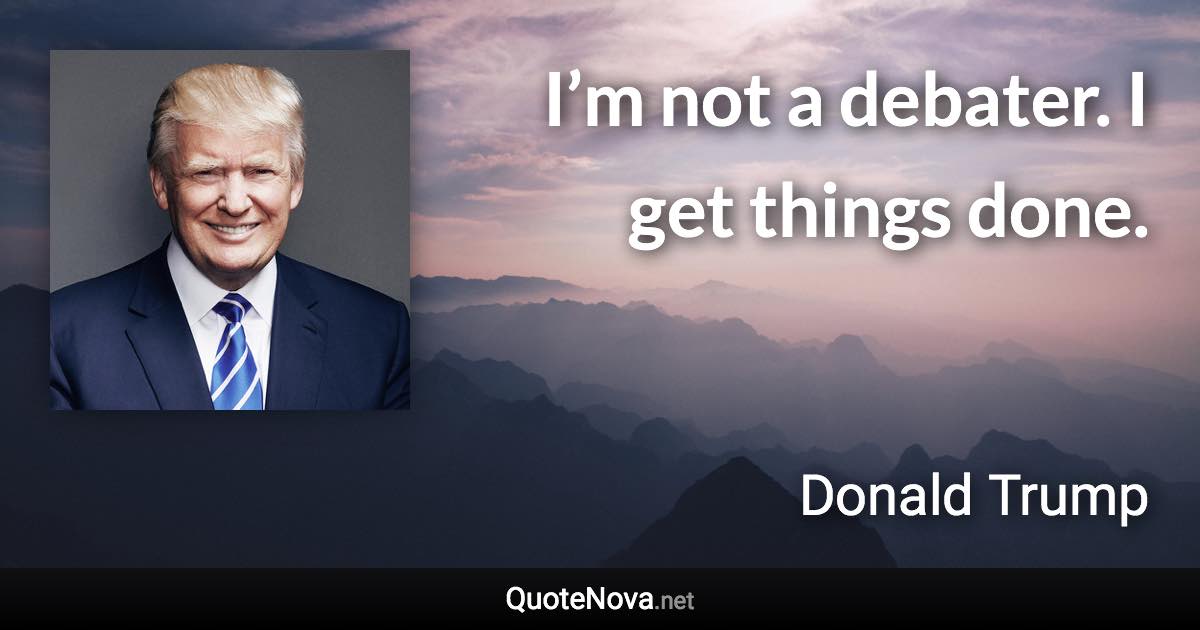 I’m not a debater. I get things done. - Donald Trump quote