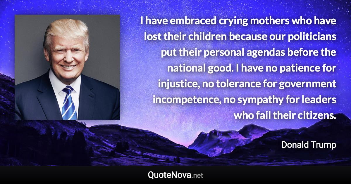 I have embraced crying mothers who have lost their children because our politicians put their personal agendas before the national good. I have no patience for injustice, no tolerance for government incompetence, no sympathy for leaders who fail their citizens. - Donald Trump quote