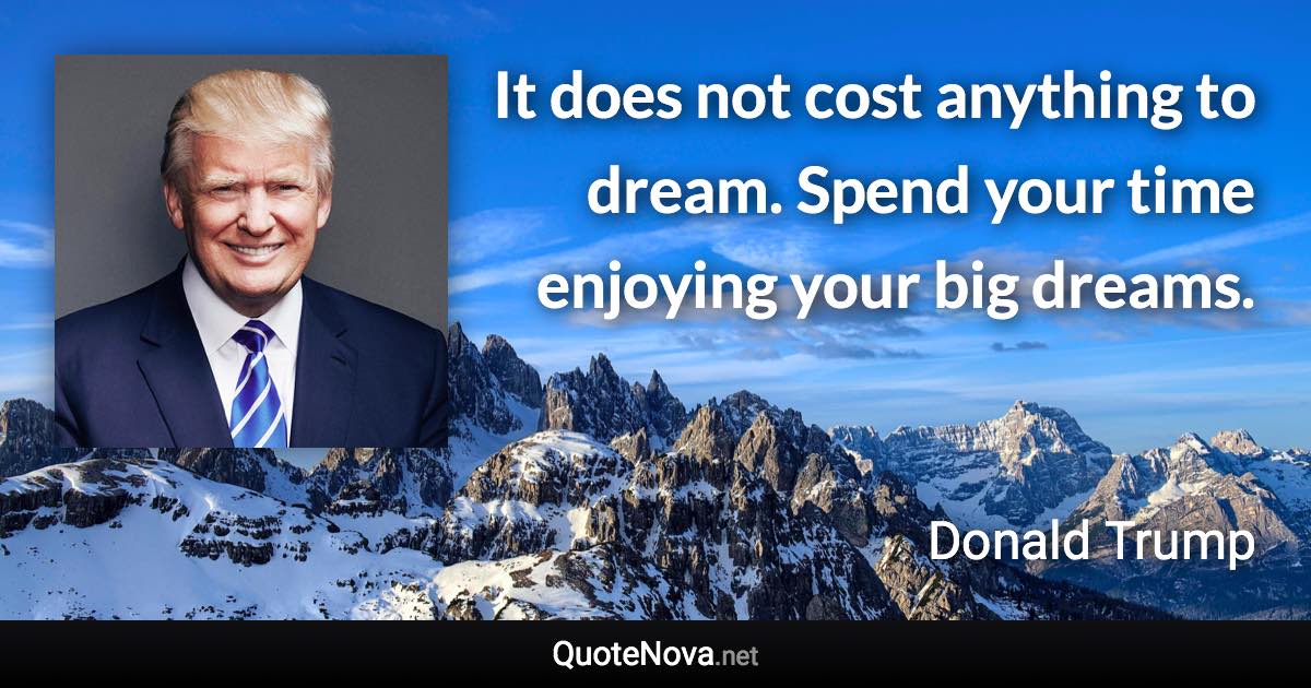 It does not cost anything to dream. Spend your time enjoying your big dreams. - Donald Trump quote