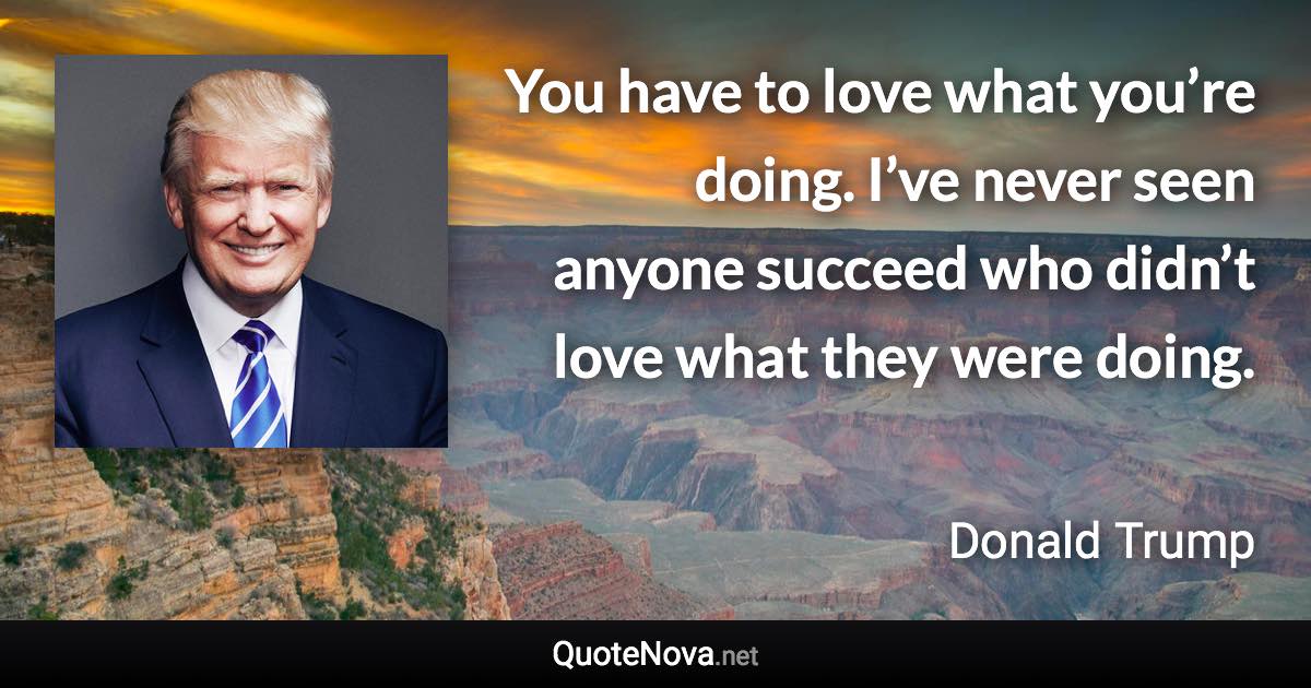 You have to love what you’re doing. I’ve never seen anyone succeed who didn’t love what they were doing. - Donald Trump quote