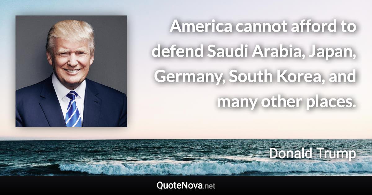 America cannot afford to defend Saudi Arabia, Japan, Germany, South Korea, and many other places. - Donald Trump quote