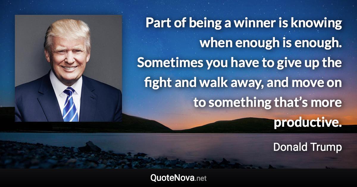 Part of being a winner is knowing when enough is enough. Sometimes you have to give up the fight and walk away, and move on to something that’s more productive. - Donald Trump quote