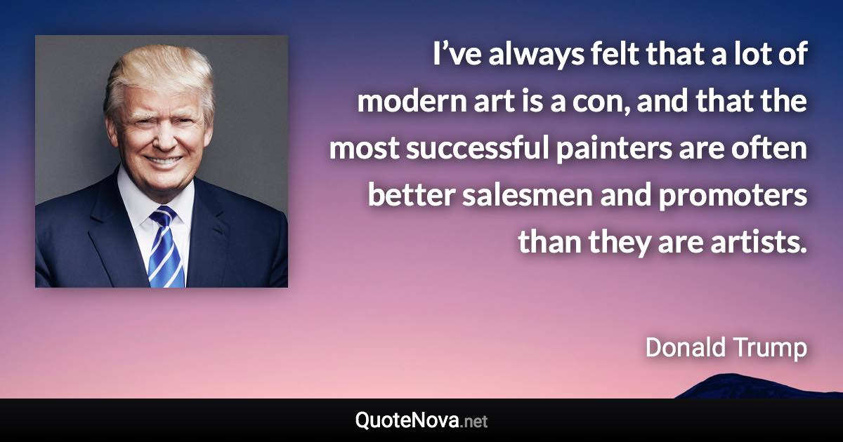 I’ve always felt that a lot of modern art is a con, and that the most successful painters are often better salesmen and promoters than they are artists. - Donald Trump quote