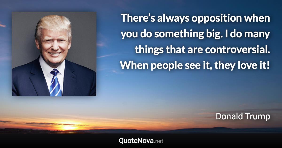 There’s always opposition when you do something big. I do many things that are controversial. When people see it, they love it! - Donald Trump quote