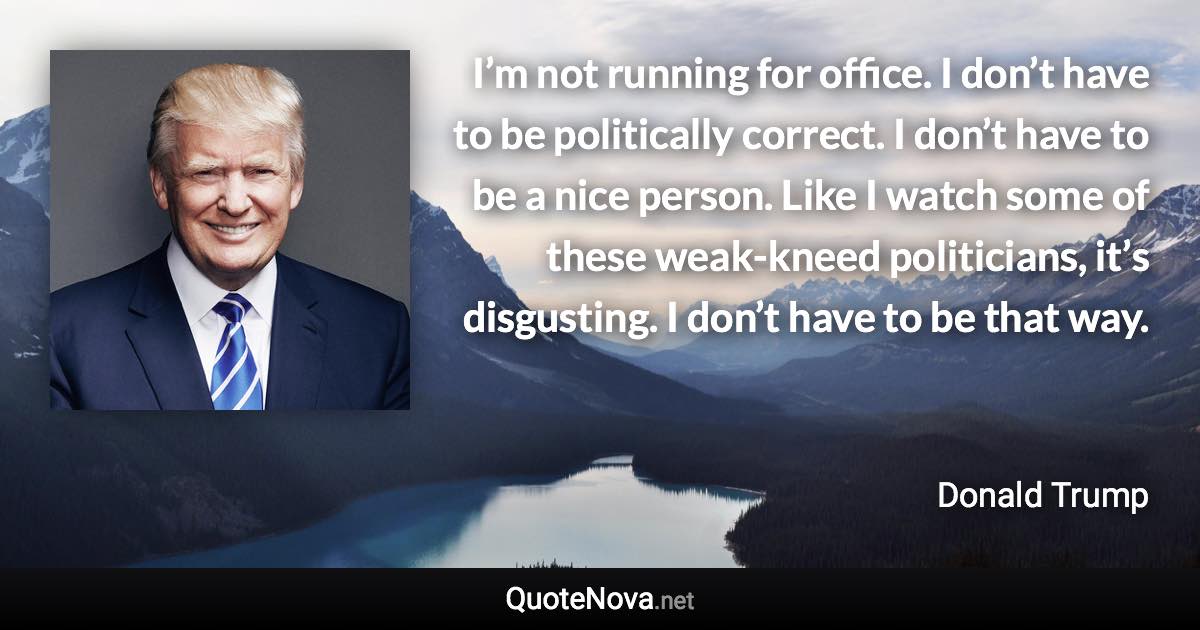 I’m not running for office. I don’t have to be politically correct. I don’t have to be a nice person. Like I watch some of these weak-kneed politicians, it’s disgusting. I don’t have to be that way. - Donald Trump quote