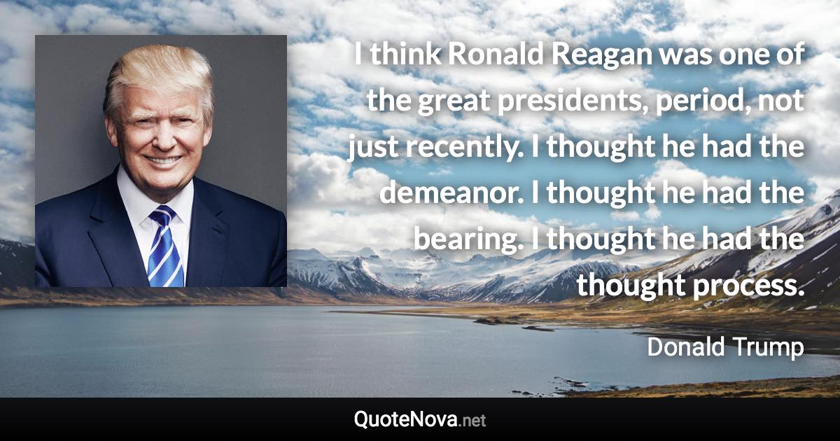 I think Ronald Reagan was one of the great presidents, period, not just recently. I thought he had the demeanor. I thought he had the bearing. I thought he had the thought process. - Donald Trump quote