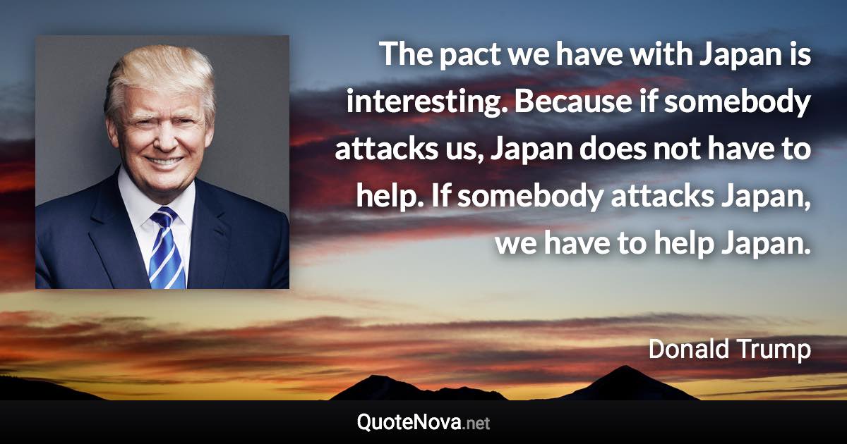 The pact we have with Japan is interesting. Because if somebody attacks us, Japan does not have to help. If somebody attacks Japan, we have to help Japan. - Donald Trump quote