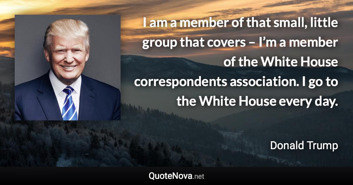 I am a member of that small, little group that covers – I’m a member of the White House correspondents association. I go to the White House every day. - Donald Trump quote